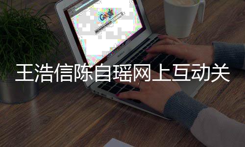 变好信陈自瑶互动和睦力证王浩网上关系感情夫妻