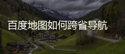 百度 百图跨享省导如何跨省地图导航度地航方法分