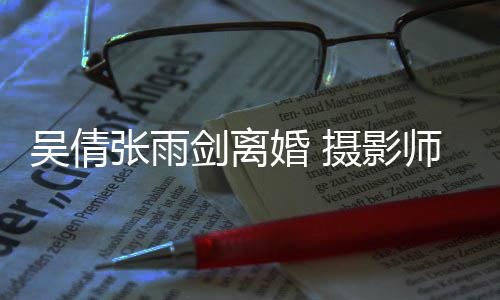 剑离旧照张雨摄影师晒身快单婚 乐吴倩吴倩孕期