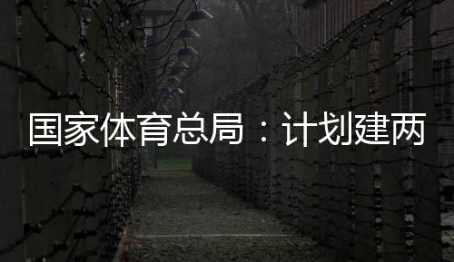 计体育体育学校总局开放划建两千育公园，国家个体馆向公众