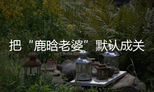 把洁回默彤 郑渊岁数认成大了鹿晗老婆应关晓