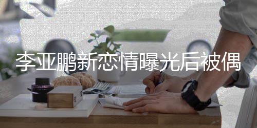 鹏新曝光态轻闲状着休松后被李亚恋情 穿偶遇