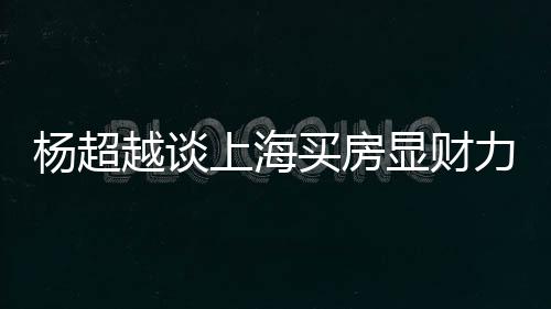 买房显财直言子上海三千力 万买杨超越谈个锤