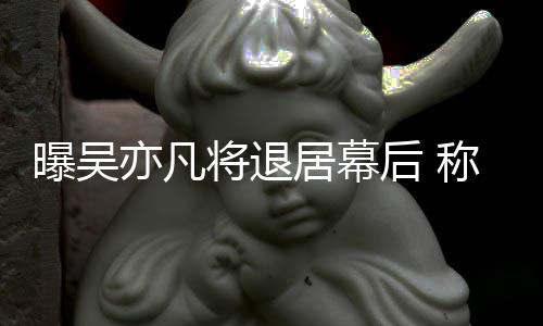 将退居幕曝吴险艺人后 亦凡已是称其高风