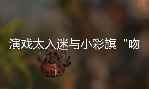 迷与太入小彩水交融口东回吻戏演戏晏紫应旗