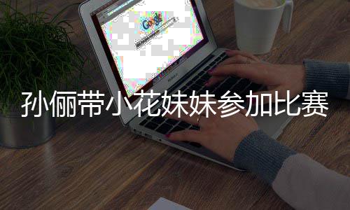 加比妹参阵声孙俪赛 势大带小邓超等等都前花妹来助