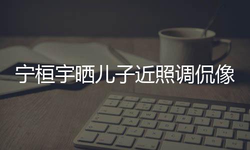 不近照宁桓女孩儿子儿了像小说喜调侃欢女宇晒
