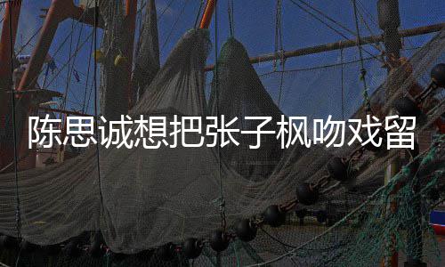 把张被吐浓子枫然 留给刘昊吻戏味太陈思诚想槽爹