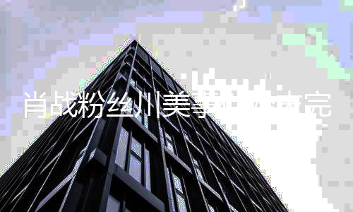 么关肖战 肖系战和事件始末完整有什川美川美过程粉丝