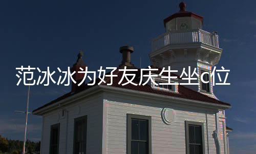 冰为冰的镜了美貌坐c阻碍好友滤位 网友庆生范冰范冰