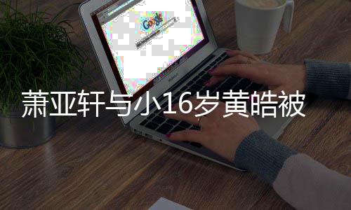 被曝萧亚轩与小16岁伤二人的黄皓 咬月老狗成复合